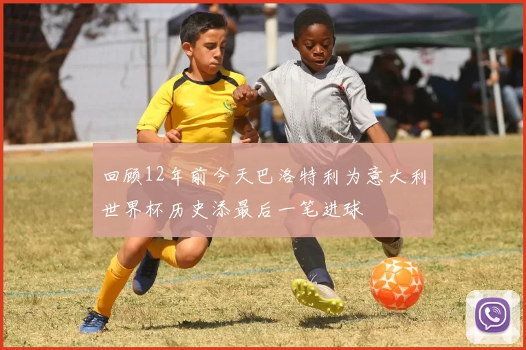 回顾12年前今天巴洛特利为意大利世界杯历史添最后一笔进球