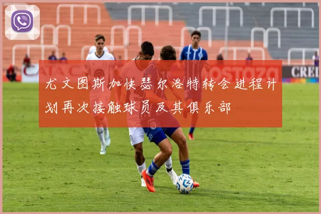 尤文图斯加快瑟尔洛特转会进程计划再次接触球员及其俱乐部