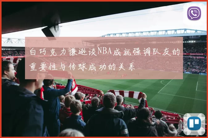 白巧克力谦逊谈NBA成就强调队友的重要性与传球成功的关系